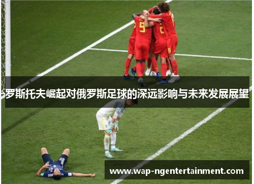 罗斯托夫崛起对俄罗斯足球的深远影响与未来发展展望 罗斯托夫崛起对俄罗斯足球的深远影响与未来发展展望