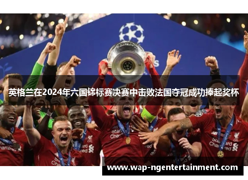 英格兰在2024年六国锦标赛决赛中击败法国夺冠成功捧起奖杯