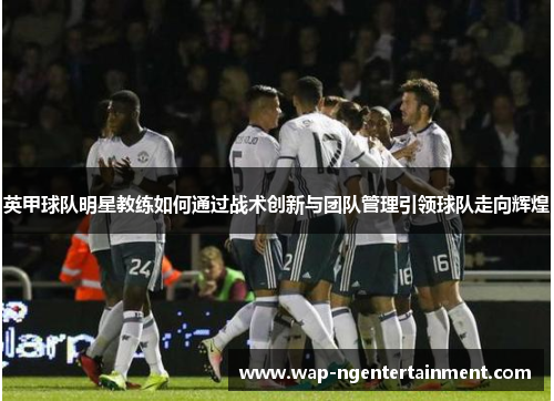 英甲球队明星教练如何通过战术创新与团队管理引领球队走向辉煌 英甲球队明星教练如何通过战术创新与团队管理引领球队走向辉煌