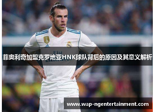 菲奥利奇加盟克罗地亚HNK球队背后的原因及其意义解析