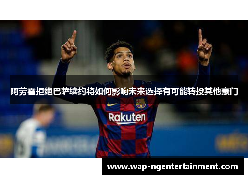 阿劳霍拒绝巴萨续约将如何影响未来选择有可能转投其他豪门 阿劳霍拒绝巴萨续约将如何影响未来选择有可能转投其他豪门
