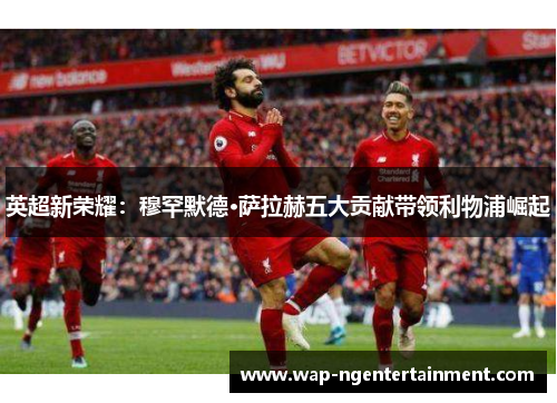 英超新荣耀：穆罕默德·萨拉赫五大贡献带领利物浦崛起
