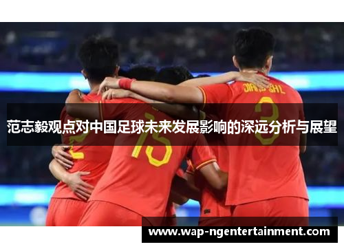 范志毅观点对中国足球未来发展影响的深远分析与展望