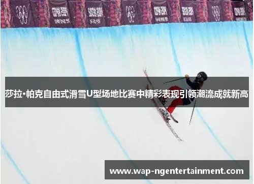莎拉·帕克自由式滑雪U型场地比赛中精彩表现引领潮流成就新高