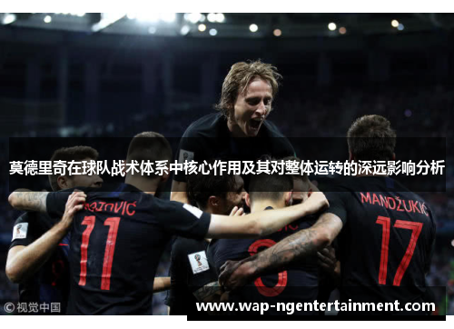 莫德里奇在球队战术体系中核心作用及其对整体运转的深远影响分析