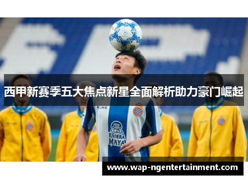 西甲新赛季五大焦点新星全面解析助力豪门崛起