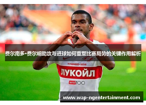 费尔南多·费尔明助攻与进球如何重塑比赛局势的关键作用解析