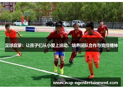 足球启蒙：让孩子们从小爱上运动，培养团队合作与竞技精神