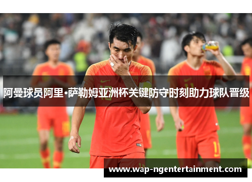 阿曼球员阿里·萨勒姆亚洲杯关键防守时刻助力球队晋级