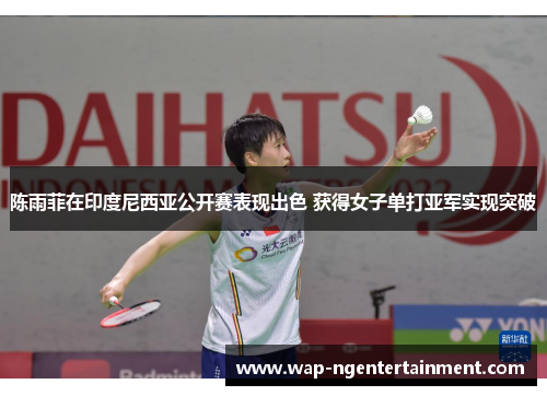 陈雨菲在印度尼西亚公开赛表现出色 获得女子单打亚军实现突破