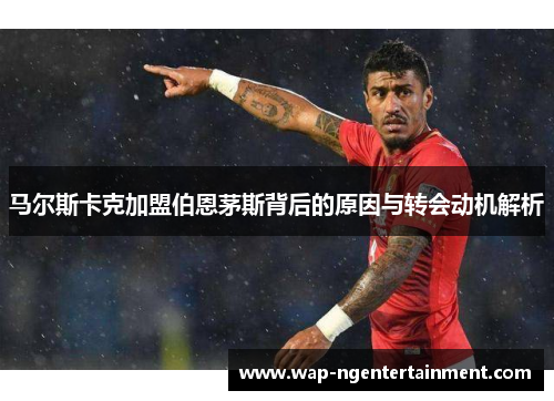 马尔斯卡克加盟伯恩茅斯背后的原因与转会动机解析 马尔斯卡克加盟伯恩茅斯背后的原因与转会动机解析