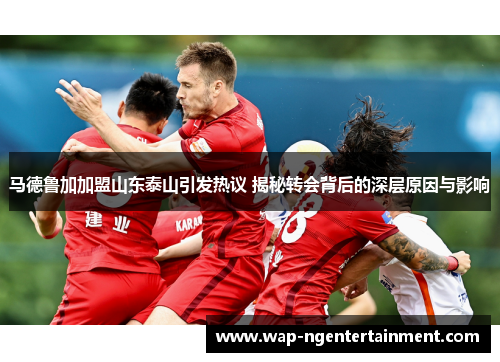 马德鲁加加盟山东泰山引发热议 揭秘转会背后的深层原因与影响 马德鲁加加盟山东泰山引发热议 揭秘转会背后的深层原因与影响